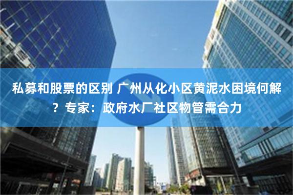 私募和股票的区别 广州从化小区黄泥水困境何解？专家：政府水厂社区物管需合力