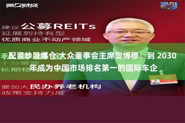 配资炒股爆仓 大众董事会主席奥博穆：到 2030 年成为中国市场排名第一的国际车企