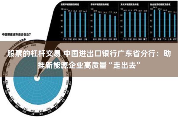 股票的杠杆交易 中国进出口银行广东省分行：助推新能源企业高质量“走出去”