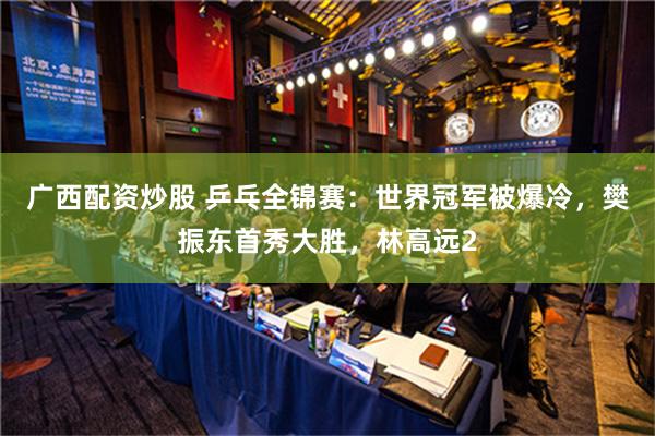 广西配资炒股 乒乓全锦赛：世界冠军被爆冷，樊振东首秀大胜，林高远2