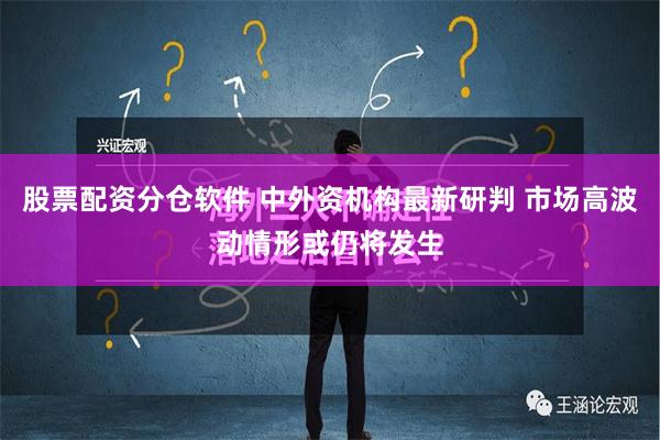 股票配资分仓软件 中外资机构最新研判 市场高波动情形或仍将发生