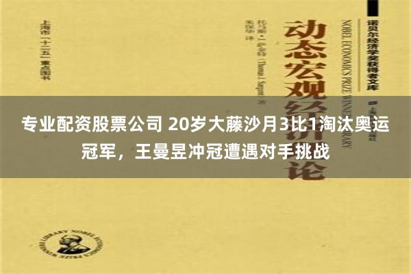 专业配资股票公司 20岁大藤沙月3比1淘汰奥运冠军，王曼昱冲冠遭遇对手挑战