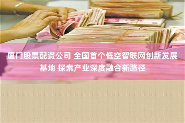 厦门股票配资公司 全国首个低空智联网创新发展基地 探索产业深度融合新路径