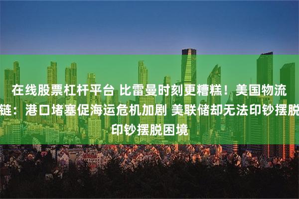 在线股票杠杆平台 比雷曼时刻更糟糕！美国物流供应链：港口堵塞促海运危机加剧 美联储却无法印钞摆脱困境