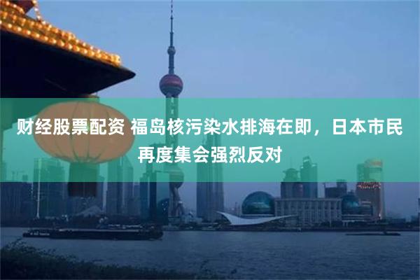 财经股票配资 福岛核污染水排海在即，日本市民再度集会强烈反对