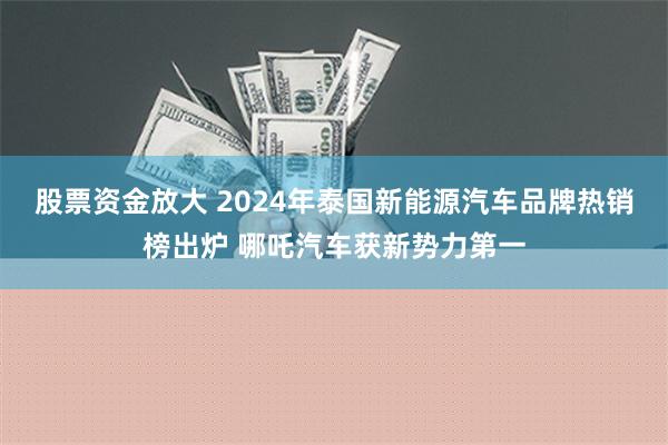 股票资金放大 2024年泰国新能源汽车品牌热销榜出炉 哪吒汽车获新势力第一