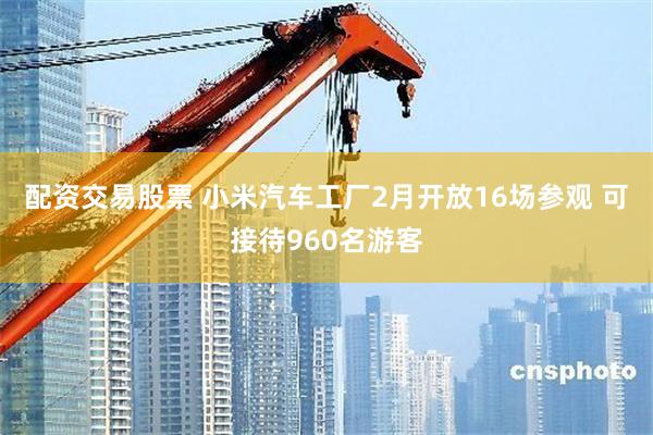 配资交易股票 小米汽车工厂2月开放16场参观 可接待960名游客